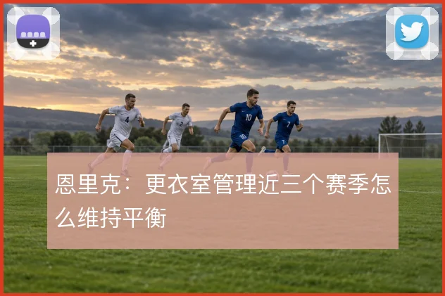 恩里克：更衣室管理近三个赛季怎么维持平衡