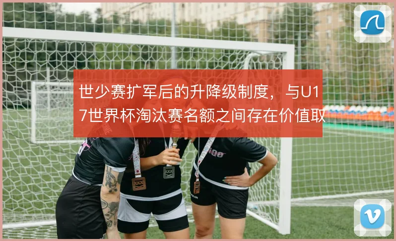 世少赛扩军后的升降级制度，与U17世界杯淘汰赛名额之间存在价值取舍