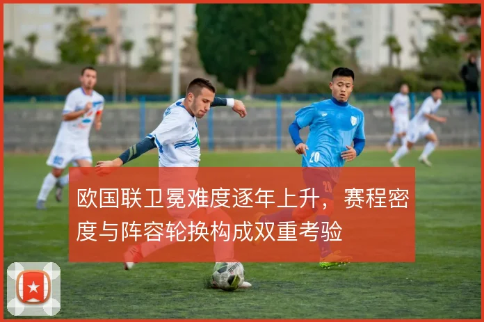 欧国联卫冕难度逐年上升，赛程密度与阵容轮换构成双重考验