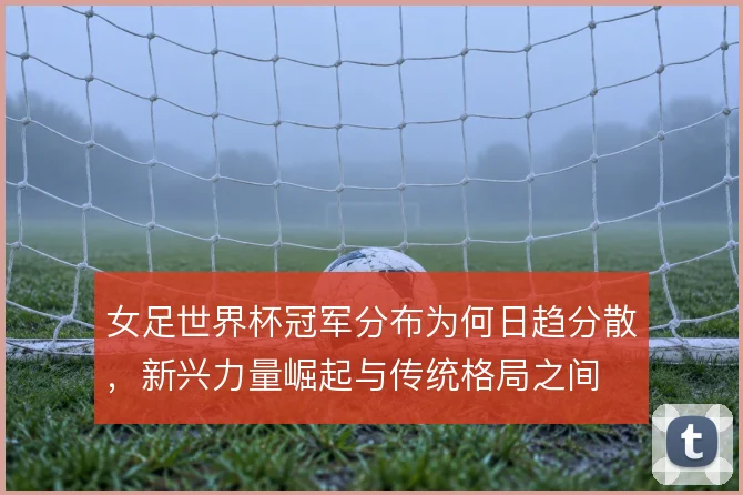 女足世界杯冠军分布为何日趋分散，新兴力量崛起与传统格局之间