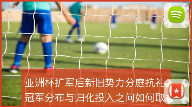 亚洲杯扩军后新旧势力分庭抗礼，冠军分布与归化投入之间如何取舍