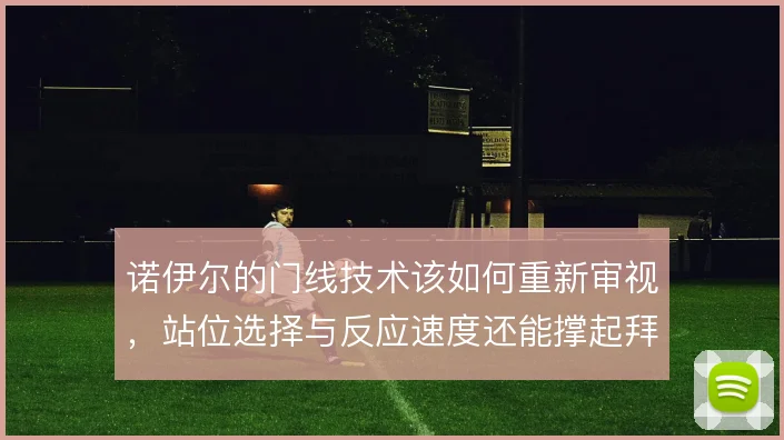 诺伊尔的门线技术该如何重新审视,站位选择与反应速度还能撑起拜仁防线