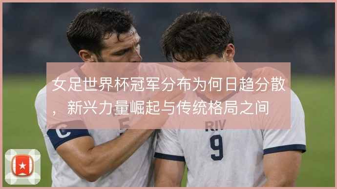 女足世界杯冠军分布为何日趋分散,新兴力量崛起与传统格局之间