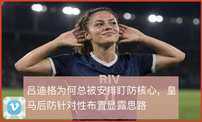 吕迪格为何总被安排盯防核心，皇马后防针对性布置显露思路