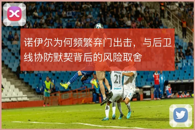 诺伊尔为何频繁弃门出击,与后卫线协防默契背后的风险取舍